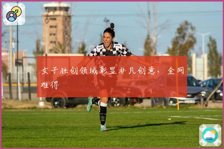 女子独创领域彰显非凡创意，全网难得