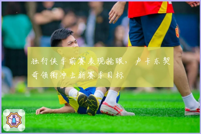 独行侠季前赛表现抢眼，卢卡东契奇领衔冲击新赛季目标