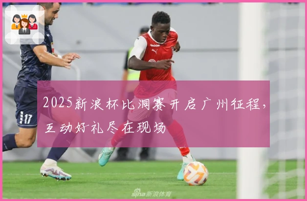 2025新浪杯比洞赛开启广州征程，互动好礼尽在现场