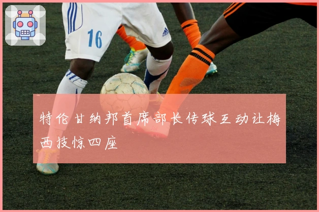 特伦甘纳邦首席部长传球互动让梅西技惊四座