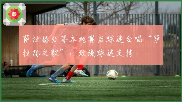 萨拉赫分享本轮赛后球迷合唱“萨拉赫之歌”，致谢球迷支持