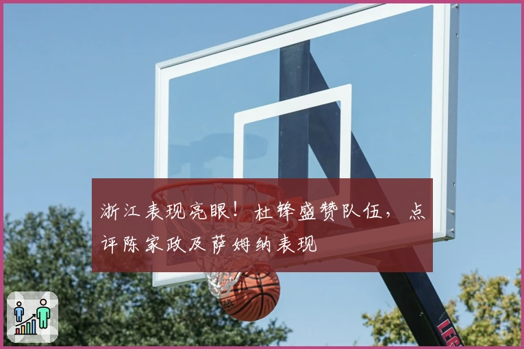 浙江表现亮眼！杜锋盛赞队伍，点评陈家政及萨姆纳表现