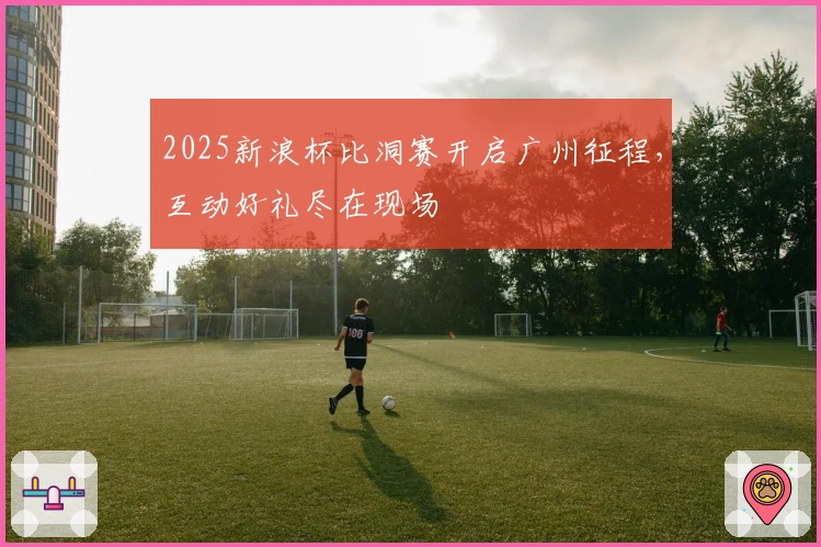 2025新浪杯比洞赛开启广州征程，互动好礼尽在现场